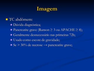 Imagem TC abdômem: Dúvida diagnóstica; Pancreatite grave (Ranson ≥ 3 ou APACHE ≥ 8); Geralmente desnecessário nas primeiras 72h; Usado como escore de gravidade; Se > 30% de necrose -> pancreatite grave; 