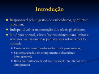 Introdução Responsável pela digestão de carboidratos, gorduras e proteínas; Indispensável na manutenção dos níveis glicêmicos; No órgão normal, vários fatores existem para limitar a ação nociva das enzimas pancreáticas sobre o tecido normal: Enzimas são armazenadas na forma de pro-enzimas; São armazenadas em componentes subcelulares (zimogeneos); Baixa concentração de cálcio e baixo pH no interior dos zimogeneos; 