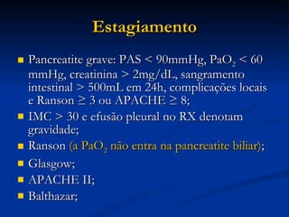 Estagiamento Pancreatite grave: PAS < 90mmHg, PaO 2  < 60 mmHg, creatinina > 2mg/dL, sangramento intestinal > 500mL em 24h, complicações locais e Ranson ≥ 3 ou APACHE ≥ 8; IMC > 30 e efusão pleural no RX denotam gravidade; Ranson  (a PaO 2  não entra na pancreatite biliar) ; Glasgow; APACHE II; Balthazar; 