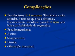 Complicações Pseudocistos:  > 4 semanas . Tendência a não abordar, a não ser que haja sintomas. Classicamente aborda-se quando  > 6cm  pela baixa probabilidade de regressão; Pseudoaneurisma; Ascite; Sangramento; Fístula; Obstrução intestinal. 