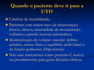 Quando o paciente deve ir para a UTI? Critérios de instabilidade; Pacientes com maior risco de deterioração: idosos, obesos, necessidade de ressuscitação volêmica e grande necrose pancreática; Monitorização do volume vascular (débito urinário, exame físico e equilíbrio ácido-base) e da função pulmonar (Hipoxemia); Não usar marcadores como proteína C reativa ou procalcitonina para guiar decisões clínicas. 