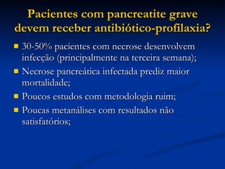 Pacientes com pancreatite grave devem receber antibiótico-profilaxia? 30-50% pacientes com necrose desenvolvem infecção (principalmente na terceira semana); Necrose pancreática infectada prediz maior mortalidade; Poucos estudos com metodologia ruim; Poucas metanálises com resultados não satisfatórios; 