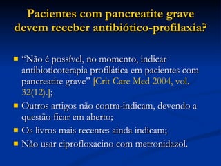 Pacientes com pancreatite grave devem receber antibiótico-profilaxia? “ Não é possível, no momento, indicar antibioticoterapia profilática em pacientes com pancreatite grave”  [ Crit Care Med 2004, vol. 32(12).] ; Outros artigos não contra-indicam, devendo a questão ficar em aberto; Os livros mais recentes ainda indicam; Não usar ciprofloxacino com metronidazol. 