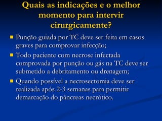 Quais as indicações e o melhor momento para intervir cirurgicamente? Punção guiada por TC deve ser feita em casos graves para comprovar infecção; Todo paciente com necrose infectada comprovada por punção ou gás na TC deve ser submetido a debritamento ou drenagem; Quando possível a necrosectomia deve ser realizada após 2-3 semanas para permitir demarcação do pâncreas necrótico. 