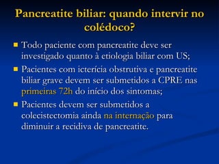 Pancreatite biliar: quando intervir no colédoco? Todo paciente com pancreatite deve ser investigado quanto à etiologia biliar com US; Pacientes com icterícia obstrutiva e pancreatite biliar grave devem ser submetidos a CPRE nas  primeiras 72h  do início dos sintomas; Pacientes devem ser submetidos a colecistectomia ainda  na internação  para diminuir a recidiva de pancreatite. 