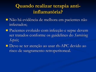 Quando realizar terapia anti-inflamatória? Não há evidência de melhora em pacientes não infectados; Pacientes evoluido com infecção e sepse devem ser tratados conforme os guidelines do  Surviving Sepsis ; Deve-se ter atenção ao usar rh-APC devido ao risco de sangramento retroperitoneal. 