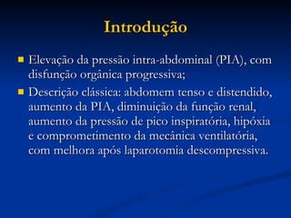 Introdução Elevação da pressão intra-abdominal (PIA), com disfunção orgânica progressiva; Descrição clássica: abdomem tenso e distendido, aumento da PIA, diminuição da função renal, aumento da pressão de pico inspiratória, hipóxia e comprometimento da mecânica ventilatória, com melhora após laparotomia descompressiva. 