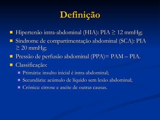 Definição Hipertenão intra-abdominal (HIA): PIA ≥ 12 mmHg; Síndrome de compartimentação abdominal (SCA): PIA ≥ 20 mmHg; Pressão de perfusão abdominal (PPA)= PAM – PIA. Classificação: Primária: insulto inicial é intra-abdominal; Secundária: acúmulo de líquido sem lesão abdominal; Crônica: cirrose e ascite de outras causas. 