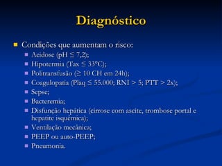 Diagnóstico Condições que aumentam o risco: Acidose (pH ≤ 7,2); Hipotermia (Tax ≤ 33°C); Politransfusão (≥ 10 CH em 24h); Coagulopatia (Plaq ≤ 55.000; RNI > 5; PTT > 2x); Sepse; Bacteremia; Disfunção hepática (cirrose com ascite, trombose portal e hepatite isquêmica); Ventilação mecânica; PEEP ou auto-PEEP; Pneumonia. 