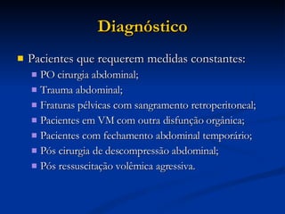 Diagnóstico Pacientes que requerem medidas constantes: PO cirurgia abdominal; Trauma abdominal; Fraturas pélvicas com sangramento retroperitoneal; Pacientes em VM com outra disfunção orgânica; Pacientes com fechamento abdominal temporário; Pós cirurgia de descompressão abdominal; Pós ressuscitação volêmica agressiva. 