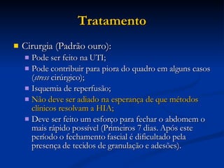 Tratamento Cirurgia (Padrão ouro): Pode ser feito na UTI; Pode contribuir para piora do quadro em alguns casos ( stress  cirúrgico); Isquemia de reperfusão; Não deve ser adiado na esperança de que métodos clínicos resolvam a HIA; Deve ser feito um esforço para fechar o abdomem o mais rápido possível (Primeiros 7 dias. Após este período o fechamento fascial é dificultado pela presença de tecidos de granulação e adesões). 
