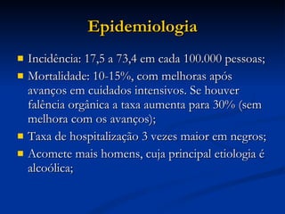 Epidemiologia Incidência: 17,5 a 73,4 em cada 100.000 pessoas; Mortalidade: 10-15%, com melhoras após avanços em cuidados intensivos. Se houver falência orgânica a taxa aumenta para 30% (sem melhora com os avanços); Taxa de hospitalização 3 vezes maior em negros; Acomete mais homens, cuja principal etiologia é alcoólica; 