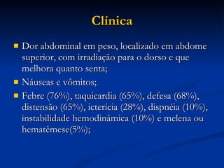 Clínica Dor abdominal em peso, localizado em abdome superior, com irradiação para o dorso e que melhora quanto senta; Náuseas e vômitos; Febre (76%), taquicardia (65%), defesa (68%), distensão (65%), icterícia (28%), dispnéia (10%), instabilidade hemodinâmica (10%) e melena ou hematêmese(5%); 