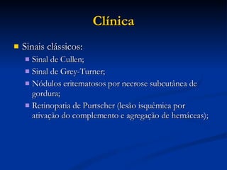 Clínica Sinais clássicos: Sinal de Cullen; Sinal de Grey-Turner; Nódulos eritematosos por necrose subcutânea de gordura; Retinopatia de Purtscher (lesão isquêmica por ativação do complemento e agregação de hemáceas); 