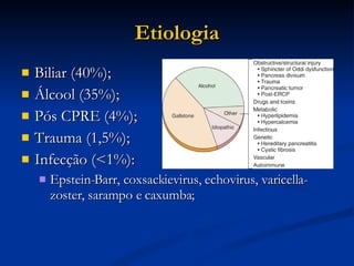 Etiologia Biliar (40%); Álcool (35%); Pós CPRE (4%); Trauma (1,5%); Infecção (<1%): Epstein-Barr, coxsackievirus, echovirus, varicella-zoster, sarampo e caxumba; 