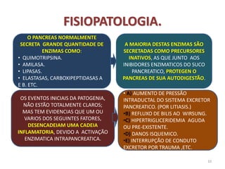 FISIOPATOLOGIA.
.
10
O PANCREAS NORMALMENTE
SECRETA GRANDE QUANTIDADE DE
ENZIMAS COMO:
• QUIMOTRIPSINA.
• AMILASA.
• LIPASAS.
• ELASTASAS, CARBOXIPEPTIDASAS A
E B. ETC.
A MAIORIA DESTAS ENZIMAS SÃO
SECRETADAS COMO PRECURSORES
INATIVOS, AS QUE JUNTO AOS
INIBIDORES ENZIMATICOS DO SUCO
PANCREATICO, PROTEGEN O
PANCREAS DE SUA AUTODIGESTÃO.
OS EVENTOS INICIAIS DA PATOGENIA,
NÃO ESTÃO TOTALMENTE CLAROS;
MAS TEM EVIDENCIAS QUE UM OU
VARIOS DOS SEGUINTES FATORES,
DESENCADEIAM UMA CADEIA
INFLAMATORIA, DEVIDO A ACTIVAÇÃO
ENZIMATICA INTRAPANCREATICA.
• A) AUMENTO DE PRESSÃO
INTRADUCTAL DO SISTEMA EXCRETOR
PANCREATICO. (POR LITIASIS.)
•B) REFLUXO DE BILIS AO WIRSUNG.
•C) HIPERTRIGLICERIDEMIA AGUDA
OU PRE-EXISTENTE.
•D) DANOS ISQUEMICO.
•E) INTERRUPÇÃO DE CONDUTO
EXCRETOR POR TRAUMA ,ETC.
 
