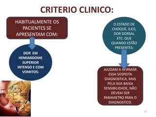 CRITERIO CLINICO:
15
HABITUALMENTE OS
PACIENTES SE
APRESENTAM COM:
DOR EM
HEMIABDOME
SUPERIOR
INTENSO E COM
VOMITOS.
O ESTADO DE
CHOQUE, ILEO,
DOR DORSAL
ETC. QUE
QUANDO ESTÃO
PRESENTES:
AJUDAM A AFIRMAR
ESSA SOSPEITA
DIAGNOSTICA, MAS
PELA SUA BAIXA
SENSIBILIDADE, NÃO
DEVEM SER
PARAMETRO PARA O
DIAGNOSTICO.
 