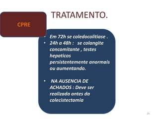 TRATAMENTO.
29
• Em 72h se coledocolitiase .
• 24h a 48h : se colangite
concomitante , testes
hepaticos
persistentemente anormais
ou aumentando.
• NA AUSENCIA DE
ACHADOS : Deve ser
realizada antes da
colecistectomia
CPRE
 
