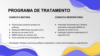 SLIDESMANIA
SLIDESMANIA.C
CONDUTA MOTORA CONDUTA RESPIRÁTORIA
PROGRAMA DE TRATAMENTO
● Posicionado paciente sentado em
poltrona;
● Realizado MMII flexão de joelho 2x10;
● Bomba de tornozelo 2x10;
● MMSS flexão de cotovelo 2x5;
● Flexo-extensão de punhos/dedos 1x10.
● Inspiração fracionada em 2 tempos
associada a elevação MMSS em
abdução de ombro 2x10;
● Inspiração máxima sustentada em 3
segundos 3x5.
• Orientações: Realizar exercícios profilaxia respiratória e motora demonstrados no atendimento.
 