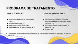 SLIDESMANIA
SLIDESMANIA.C
CONDUTA RESPIRÁTORIA
PROGRAMA DE TRATAMENTO
● MMII flexão/extensão de quadril/joelho
2x10;
● Bomba de tornozelo 2x10;
● MMSS flexão de cotovelo 2x8;
● Flexo-extensão de punhos/dedos 1x10.
● Inspiração fracionada em 2 tempos
associada a elevação MMSS em flexão
de ombro 2x8;
● Inspiração máxima sustentada em 5
segundos 2x8;
● Suspiro 2x5.
CONDUTA MOTORA
• Orientações: Realizar exercícios metabólicos de tornozelo e punhos/dedos, mudança de decúbito
2/2 horas.
 
