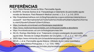 SLIDESMANIA
SLIDESMANIA.C
REFERÊNCIAS
● VAZ, Pedro Renato Sousa da Silva. Pancreatite Aguda.
● DUARTE, Amanda Santos et al. Fisiopatologia e tratamento da pancreatite aguda:
revisão de literatura. Pará Research Medical Journal, v. 3, n. 1, p. 0-0, 2019.
● http://hospitalsaomatheus.com.br/blog/hipocalemia-o-que-e-sintomas-tratamentos-e-
causas/#:~:text=Normalmente%2C%20o%20n%C3%ADvel%20de%20pot%C3%A1ss
io,vida%20pode%20estar%20em%20risco.
● https://conteudo.omronbrasil.com/fisioterapia-respiratoria/
● https://www.medicinamitoseverdades.com.br/blog/pancreatite-e-alcoolismo
● https://mundoeducacao.uol.com.br/biologia/pancreas.htm
● SILVA, Rodrigo Altenfelder et al. Tratamento cirúrgico postergado da pancreatite
aguda biliar. Revista do Colégio Brasileiro de Cirurgiões, v. 27, n. 3, p. 167-172, 2000.
● 2000.https://www.minhavida.com.br/saude/temas/pancreatite-aguda
● DEUS, J. et al. Pancreatite aguda litiásica: Utilidade de um indice quantitativo
múltiplo. Acta Médica Portuguesa, v. 1, p. 13-6, 1989.
● https://www.e-publicacoes.uerj.br/index.php/revistahupe/article/view/9234/7129
 