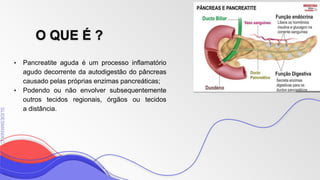 SLIDESMANIA
SLIDESMANIA.C
O QUE É ?
• Pancreatite aguda é um processo inflamatório
agudo decorrente da autodigestão do pâncreas
causado pelas próprias enzimas pancreáticas;
• Podendo ou não envolver subsequentemente
outros tecidos regionais, órgãos ou tecidos
a distância.
 