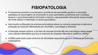 SLIDESMANIA
SLIDESMANIA.C
● O mecanismo primário e crucial para a ocorrência da pancreatite aguda é a conversão
patológica do tripsinogênio (é encontrado no suco pancreático juntamente com a amilase,
lipase e o quimotripsinogênio) formando a tripsina, cuja expressão intra-acinar causa indução
de morte celular e inflamação no tecido pancreático;
● Isso resulta na liberação de enzimas pancreáticas ativas na corrente sanguínea e estimula a
produção de citocinas inflamatórias por neutrófilos, macrófagos e linfócitos;
● A liberação dessas citocina e do fator de necrose tumoral alfa dos macrófagos desencadeia
uma cascata inflamatória que leva à síndrome de resposta inflamatória sistêmica (SIRS);
● A SIRS pode evoluir para síndrome de dificuldade respiratória aguda e síndrome de disfunção
multiorgânica.
FISIOPATOLOGIA
 