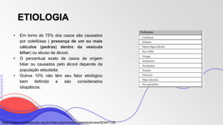 SLIDESMANIA
SLIDESMANIA.C
ETIOLOGIA
• Em torno de 75% dos casos são causados
por colelitíase ( presença de um ou mais
cálculos (pedras) dentro da vesícula
biliar) ou abuso de álcool;
• O percentual exato de casos de origem
biliar ou causados pelo álcool depende da
população estudada;
• Outros 10% não têm seu fator etiológico
bem definido e são considerados
idiopáticos.
https://www.e-publicacoes.uerj.br/index.php/revistahupe/article/view/9234/7129
 