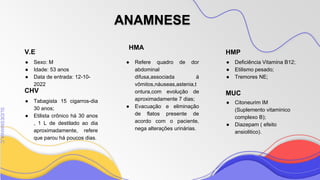 SLIDESMANIA
SLIDESMANIA.C
V.E HMP
HMA
MUC
ANAMNESE
● Refere quadro de dor
abdominal
difusa,associada á
vômitos,náuseas,astenia,t
ontura,com evolução de
aproximadamente 7 dias;
● Evacuação e eliminação
de flatos presente de
acordo com o paciente,
nega alterações urinárias.
● Citoneurim IM
(Suplemento vitaminico
complexo B);
● Diazepam ( efeito
ansiolitico).
● Sexo: M
● Idade: 53 anos
● Data de entrada: 12-10-
2022
● Deficiência Vitamina B12;
● Etilismo pesado;
● Tremores NE;
CHV
● Tabagista 15 cigarros-dia
30 anos;
● Etilista crônico há 30 anos
, 1 L de destilado ao dia
aproximadamente, refere
que parou há poucos dias.
 