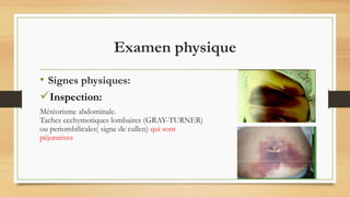 Examen physique
• Signes physiques:
Inspection:
Météorisme abdominale.
Taches ecchymotiques lombaires (GRAY-TURNER)
ou periombilicales( signe de cullen) qui sont
péjoratives
 