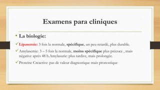 Lipasemie: 3 fois la normale, spécifique, un peu retardé, plus durable.
Amylasemie: 3 – 5 fois la normale, moins spécifique plus précoce , mais
négative après 48 h.Amylasurie: plus tardive, mais prolongée.
Proteine Creactive: pas de valeur diagnostique mais pronostique
Examens para cliniques
• La biologie:
 