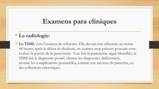 La TDM: c’est l’examen de référence. Elle devrait être effectuée au moins
48 heures après le début de douleurs, un examen trop précoce pouvant sous-
évaluer la gravité de la pancréatite. Une fois la pancréatite aiguë identifiée, la
TDM fait le diagnostic positif, élimine les diagnostics différentiels,
montre les complications potentielles, comme une nécrose du pancréas, ou
des collections nécrotiques.
Examens para cliniques
• La radiologie:
 