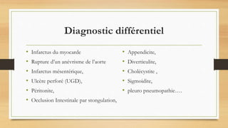 Diagnostic différentiel
• Infarctus du myocarde
• Rupture d’un anévrisme de l’aorte
• Infarctus mésentérique,
• Ulcère perforé (UGD),
• Péritonite,
• Occlusion Intestinale par stongulation,
• Appendicite,
• Diverticulite,
• Cholécystite ,
• Sigmoidite,
• pleuro pneumopathie….
 