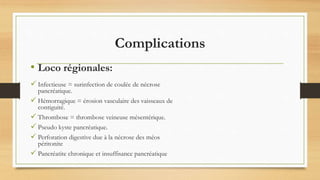 Complications
 Infectieuse = surinfection de coulée de nécrose
pancréatique.
 Hémorragique = érosion vasculaire des vaisseaux de
contiguité.
 Thrombose = thrombose veineuse mésentérique.
 Pseudo kyste pancréatique.
 Perforation digestive due à la nécrose des méos
péritonite
 Pancréatite chronique et insuffisance pancréatique
• Loco régionales:
 