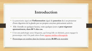 Introduction
• La pancréatite aiguë est l’inflammation aiguë du pancréas du à un processur
d’auto digestion de la glande par ses propres enzymes précoement activés.
• Elle s’installe en quelques heures, voire quelques jours et peut régresser
spontanément, dans 80 % des cas.
• C’est une pathologie assez fréquente, qui lorsqu’elle est déclarée, peut engager le
pronostique vital. On parle alors d’une urgence médico-chirurgicale
• Pronostique est sombre dans les formes sévère 10-50% de mortalité
 