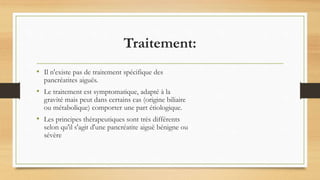 Traitement:
• Il n'existe pas de traitement spécifique des
pancréatites aiguës.
• Le traitement est symptomatique, adapté à la
gravité mais peut dans certains cas (origine biliaire
ou métabolique) comporter une part étiologique.
• Les principes thérapeutiques sont très différents
selon qu'il s'agit d'une pancréatite aiguë bénigne ou
sévère
 