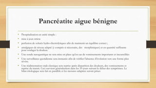 Pancréatite aigue bénigne
• l'hospitalisation en unité simple :
• mise à jeun stricte
• perfusion de solutés hydro-électrolytiques afin de maintenir un équilibre correct ;
• antalgiques de niveau adapté (y compris si nécessaire, des morphiniques) et en quantité suffisante
pour soulager la douleur.
• Une sonde nasogastrique ne sera mise en place qu'en cas de vomissements importants et incoercibles
• Une surveillance quotidienne sera instaurée afin de vérifier l'absence d'évolution vers une forme plus
sévère.
• Une réalimentation orale classique sera reprise après disparition des douleurs, des vomissements et
reprise du transit. Ceci survient généralement dans les 10 jours suivant le début des symptômes. Le
bilan étiologique sera fait en parallèle et les mesures adaptées seront prises
 