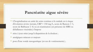Pancréatite aigue sévère
• L'hospitalisation en unité de soins continus si le malade est à risque
d'évolution sévère (terrain, CRP > 150 mg/L, score de Ranson ≥ 3,
score de Balthazar ≥ 4) ou en réanimation (en présence de SIRS ou
défaillances viscérales) s'impose
• mise à jeun strict jusqu’à disparition de la douleur ;
• antalgiques mineurs et majeurs
• pose d'une sonde nasogastrique (en cas de vomissements) ;
 