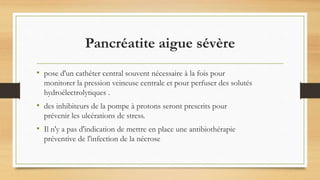 Pancréatite aigue sévère
• pose d'un cathéter central souvent nécessaire à la fois pour
monitorer la pression veineuse centrale et pour perfuser des solutés
hydroélectrolytiques .
• des inhibiteurs de la pompe à protons seront prescrits pour
prévenir les ulcérations de stress.
• Il n'y a pas d'indication de mettre en place une antibiothérapie
préventive de l'infection de la nécrose
 