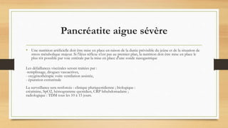 Pancréatite aigue sévère
• Une nutrition artificielle doit être mise en place en raison de la durée prévisible du jeûne et de la situation de
stress métabolique majeur. Si l'iléus réflexe n'est pas au premier plan, la nutrition doit être mise en place le
plus tôt possible par voie entérale par la mise en place d'une sonde nasogastrique
Les défaillances viscérales seront traitées par :
-remplissage, drogues vasoactives,
- oxygénothérapie voire ventilation assistée,
- épuration extrarénale
La surveillance sera renforcée : clinique pluriquotidienne ; biologique :
créatinine, SpO2, hémogramme quotidien, CRP bihebdomadaire ;
radiologique : TDM tous les 10 à 15 jours.
 