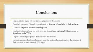 Conclusion:
• La pancréatite aigue est une pathologique assez fréquente
• Dominée par deux étiologies principales: la lithiase vésiculaire et l’alcoolisme
• C’est une urgence médico-chirurgicale
• Le diagnostique se base sur trois critères: la douleur typique, l’élévation de la
lipasémie et la TDM
• La prise en charge dépends de la sévérité des lésions.
• Le traitement est basée sur la mise à jeun du patient, l’administration d’antalgique à
fortes doses, le traitement de l’étiologie.
 