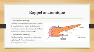 Rappel anatomique
• Le canal de Wirsung:
Canal excréteur principal, parcourt la glande
de gauche à droite, rejoint le cholédoque
avant de se terminer dans l’ampoule de Vater
au niveau de la face interne de D2
• Le canal de Santorini:
Canal secondaire, plus grêle et uniquement
céphalique. Il s’abouche au dessus
de l’ampoule de Vater
 