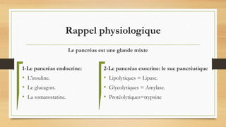 Rappel physiologique
1-Le pancréas endocrine:
• L’insuline.
• Le glucagon.
• La somatostatine.
2-Le pancréas exocrine: le suc pancréatique
• Lipolytiques = Lipase.
• Glycolytiques = Amylase.
• Protéolytiques=trypsine
Le pancréas est une glande mixte
 