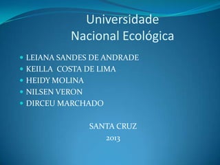 Universidade
Nacional Ecológica
 LEIANA SANDES DE ANDRADE
 KEILLA COSTA DE LIMA
 HEIDY MOLINA
 NILSEN VERON
 DIRCEU MARCHADO

SANTA CRUZ
2013

 