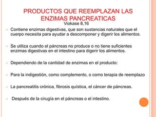 PRODUCTOS QUE REEMPLAZAN LAS ENZIMAS PANCREATICASViokase 8,16Contiene enzimas digestivas, que son sustancias naturales que el cuerpo necesita para ayudar a descomponer y digerir los alimentos. 