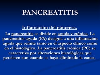 PANCREATITIS Inflamación del páncreas.   La  pancreatitis  se divide en  aguda y crónica . La pancreatitis aguda (PA) designa a una inflamación aguda que remite tanto en el aspecto clínico como en el histológico. La pancreatitis crónica (PC) se caracteriza por alteraciones histológicas que persisten aun cuando se haya eliminado la causa.  