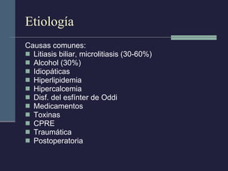 Etiología Causas comunes:  Litiasis biliar, microlitiasis (30-60%) Alcohol (30%) Idiopáticas Hiperlipidemia Hipercalcemia Disf. del esfínter de Oddi Medicamentos Toxinas CPRE Traumática Postoperatoria 