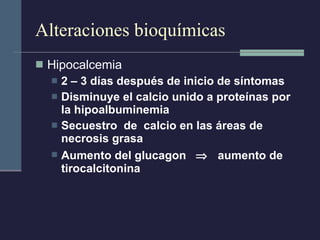 Alteraciones bioquímicas Hipocalcemia 2 – 3 días después de inicio de síntomas Disminuye el calcio unido a proteínas por la hipoalbuminemia Secuestro  de  calcio en las áreas de necrosis grasa Aumento del glucagon     aumento de tirocalcitonina 