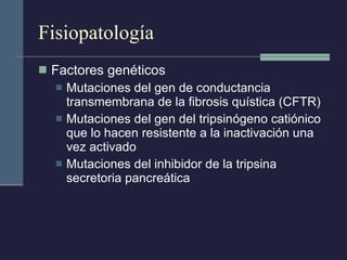Fisiopatología Factores genéticos Mutaciones del gen de conductancia transmembrana de la fibrosis quística (CFTR) Mutaciones del gen del tripsinógeno catiónico que lo hacen resistente a la inactivación una vez activado Mutaciones del inhibidor de la tripsina secretoria pancreática 