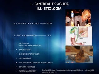 II.- PANCREATITIS AGUDA
                        II.I.- ETIOLOGIA


1 .- INGESTA DE ALCOHOL--------- 65 %



2.- ENF. VIAS BILIARES--------------17 %


  •   INFECCIONES
      VIRUS, BACTERIAS, PARASITOS

  •   TRAUMATISMO

  •   CHOQUE E HIPOPERFUSIÓN

  •   HIPERCALCEMIA

  •   HIPERLIPIDEMIA Y ANTICONCEPTIVOS ORALES

  •   DIVERSOS FARMACOS
                                    Stephen J. Mcphee, Fisiopatología médica, Manual Moderno, 4 edición, 2003,
  •   FACTORES IDIOPATICOS
                                    capítulo. 15, págs. 449
 